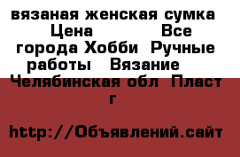 вязаная женская сумка  › Цена ­ 2 500 - Все города Хобби. Ручные работы » Вязание   . Челябинская обл.,Пласт г.